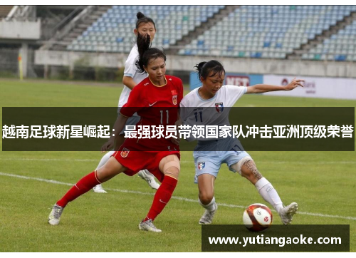 越南足球新星崛起：最强球员带领国家队冲击亚洲顶级荣誉