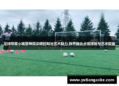 足球明星小雕塑展现荣耀时刻与艺术魅力 跨界融合点亮球场与艺术殿堂
