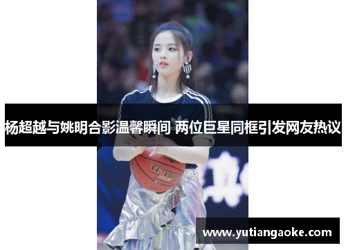 杨超越与姚明合影温馨瞬间 两位巨星同框引发网友热议