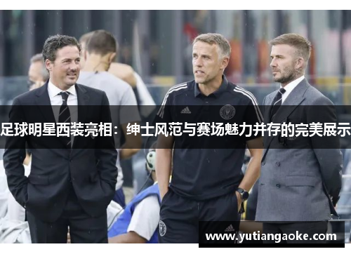 足球明星西装亮相：绅士风范与赛场魅力并存的完美展示