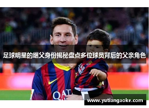 足球明星的继父身份揭秘盘点多位球员背后的父亲角色