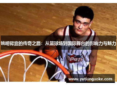 姚明臂宽的传奇之路：从篮球场到国际舞台的影响力与魅力