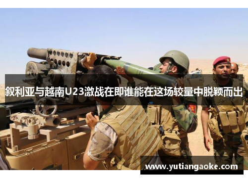 叙利亚与越南U23激战在即谁能在这场较量中脱颖而出