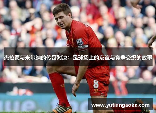 杰拉德与米尔纳的传奇对决：足球场上的友谊与竞争交织的故事